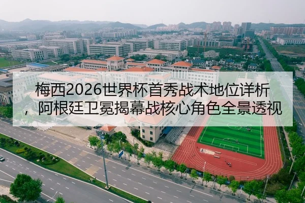 梅西2026世界杯首秀战术地位详析，阿根廷卫冕揭幕战核心角色全景透视